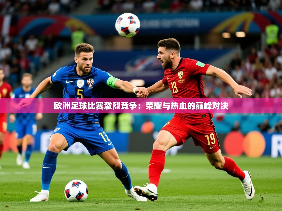 欧洲足球比赛激烈竞争：荣耀与热血的巅峰对决